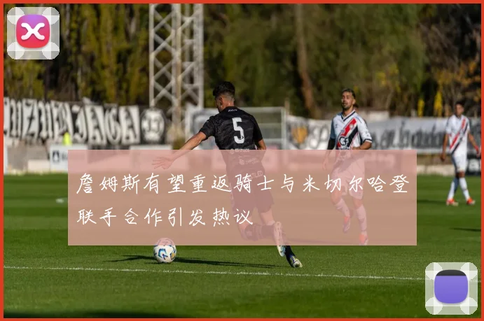 詹姆斯有望重返骑士与米切尔哈登联手合作引发热议
