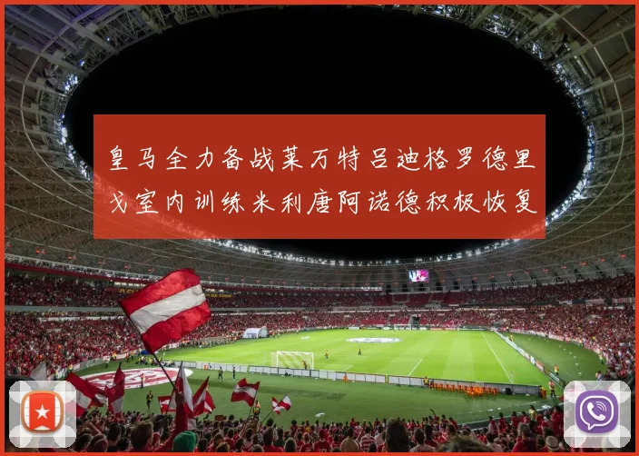 皇马全力备战莱万特吕迪格罗德里戈室内训练米利唐阿诺德积极恢复状态