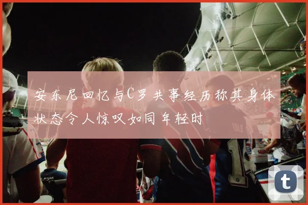 安东尼回忆与C罗共事经历称其身体状态令人惊叹如同年轻时