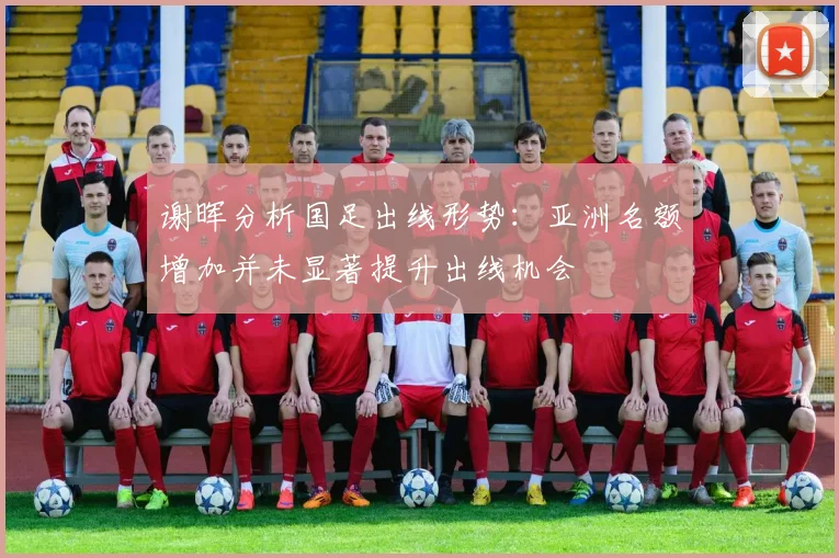 谢晖分析国足出线形势：亚洲名额增加并未显著提升出线机会
