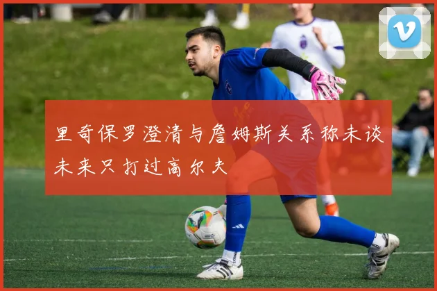 里奇保罗澄清与詹姆斯关系称未谈未来只打过高尔夫