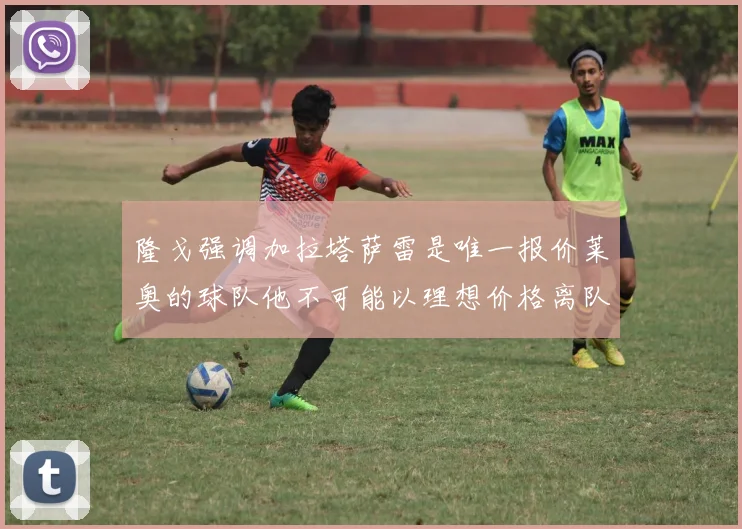 隆戈强调加拉塔萨雷是唯一报价莱奥的球队他不可能以理想价格离队