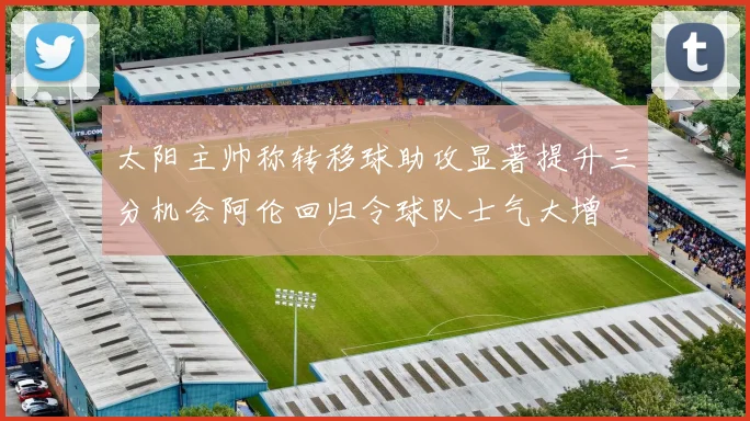 太阳主帅称转移球助攻显著提升三分机会阿伦回归令球队士气大增