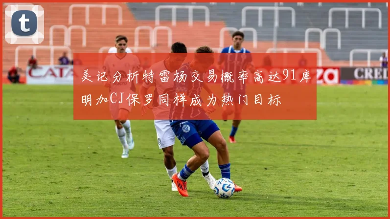 美记分析特雷杨交易概率高达91库明加CJ保罗同样成为热门目标