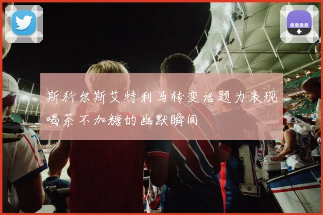 斯科尔斯艾特利马转变话题为表现喝茶不加糖的幽默瞬间