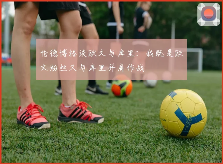 伦德博格谈欧文与库里：我既是欧文粉丝又与库里并肩作战