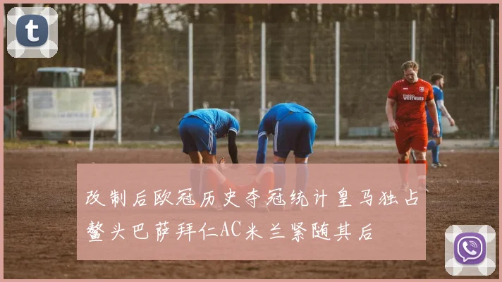 改制后欧冠历史夺冠统计皇马独占鳌头巴萨拜仁AC米兰紧随其后