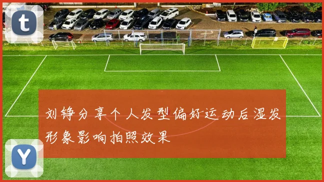 刘铮分享个人发型偏好运动后湿发形象影响拍照效果