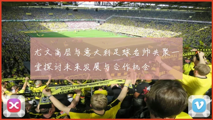 尤文高层与意大利足球名帅共聚一堂探讨未来发展与合作机会