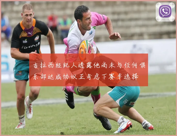 吉拉西经纪人透露他尚未与任何俱乐部达成协议正考虑下赛季选择