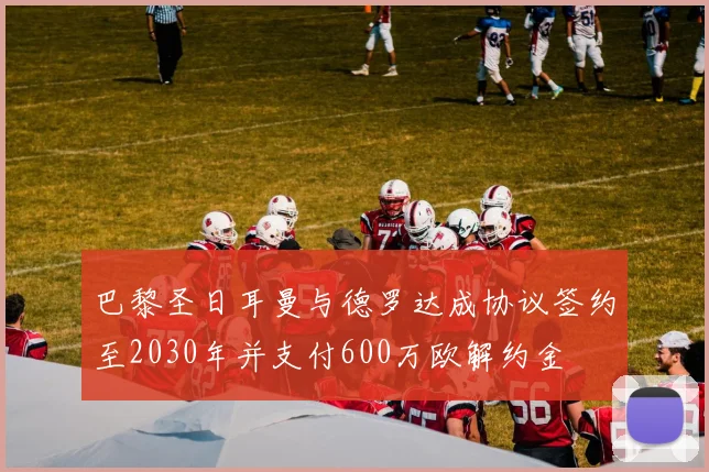 巴黎圣日耳曼与德罗达成协议签约至2030年并支付600万欧解约金