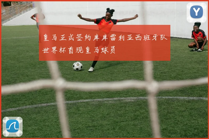 皇马正式签约库库雷利亚西班牙队世界杯首现皇马球员