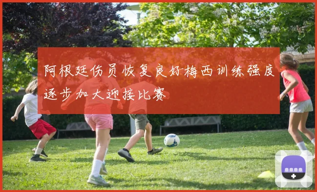 阿根廷伤员恢复良好梅西训练强度逐步加大迎接比赛