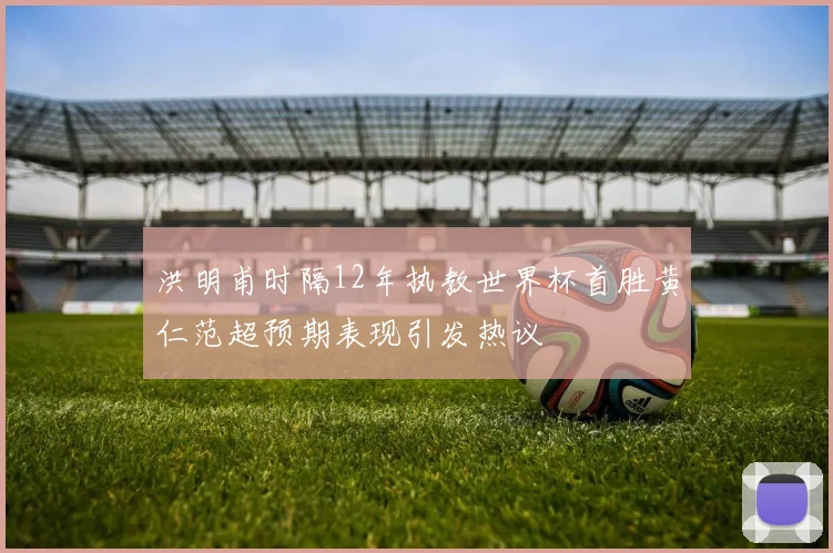洪明甫时隔12年执教世界杯首胜黄仁范超预期表现引发热议