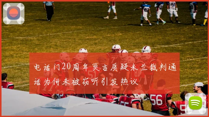 电话门20周年莫吉质疑米兰裁判通话为何未被窃听引发热议