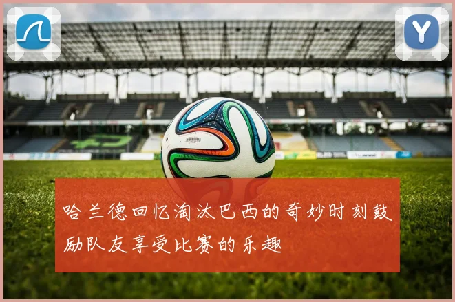 哈兰德回忆淘汰巴西的奇妙时刻鼓励队友享受比赛的乐趣