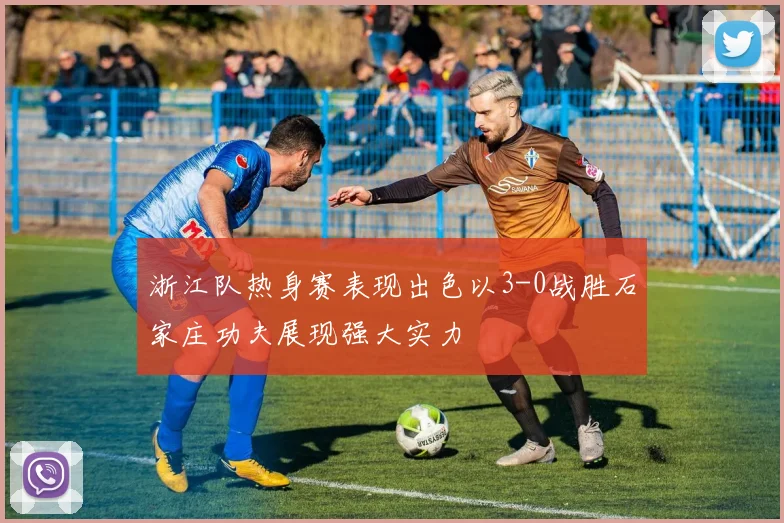浙江队热身赛表现出色以3-0战胜石家庄功夫展现强大实力