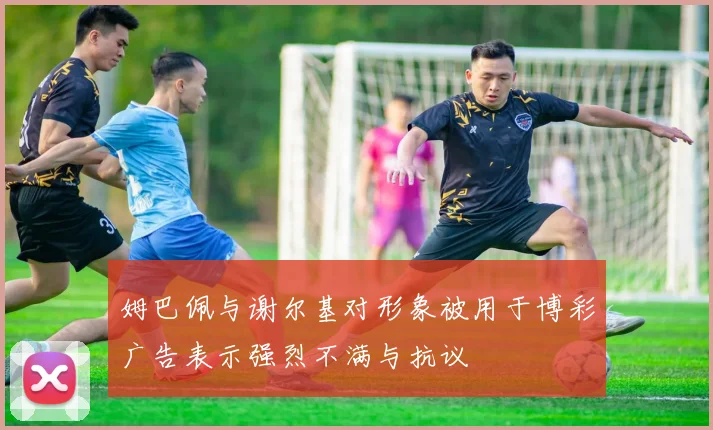 姆巴佩与谢尔基对形象被用于博彩广告表示强烈不满与抗议