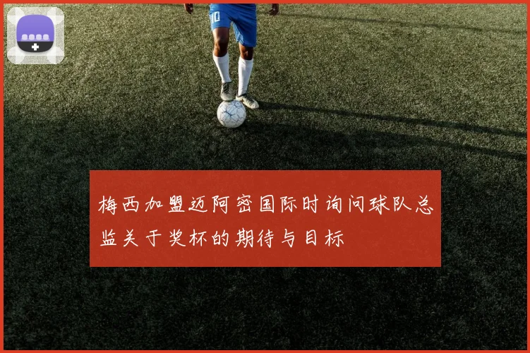 梅西加盟迈阿密国际时询问球队总监关于奖杯的期待与目标