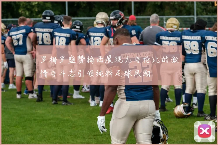 罗梅罗盛赞梅西展现无与伦比的激情与斗志引领纯粹足球风潮