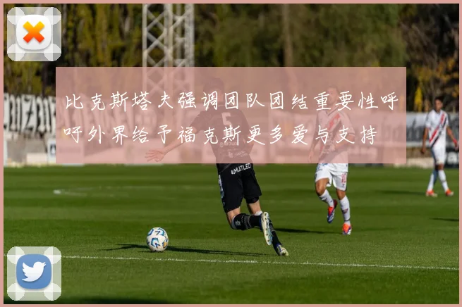 比克斯塔夫强调团队团结重要性呼吁外界给予福克斯更多爱与支持