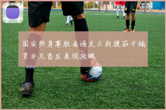 国安热身赛胜南通支云新援茹子楠贾非凡首发表现抢眼