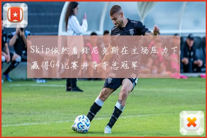 Skip依然看好尼克斯在主场压力下赢得G4比赛并争夺总冠军